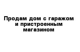 Продам дом с гаражом и пристроенным магазином